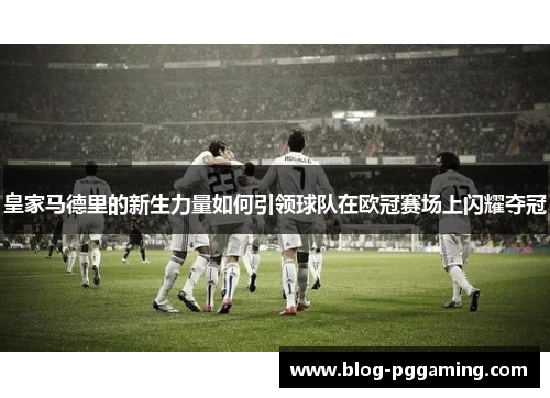 皇家马德里的新生力量如何引领球队在欧冠赛场上闪耀夺冠 皇家马德里的新生力量如何引领球队在欧冠赛场上闪耀夺冠