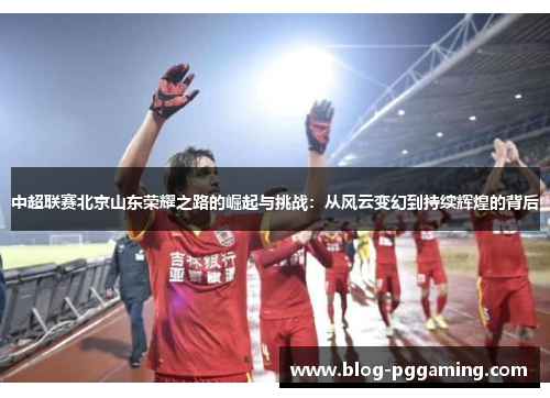 中超联赛北京山东荣耀之路的崛起与挑战：从风云变幻到持续辉煌的背后