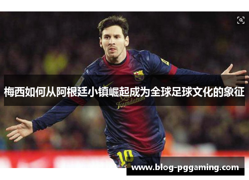 梅西如何从阿根廷小镇崛起成为全球足球文化的象征