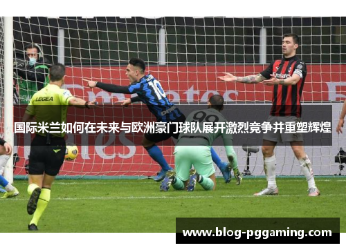 国际米兰如何在未来与欧洲豪门球队展开激烈竞争并重塑辉煌