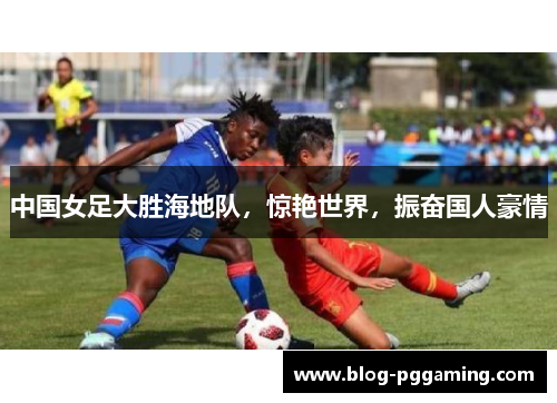 中国女足大胜海地队,惊艳世界,振奋国人豪情 中国女足大胜海地队,惊艳世界,振奋国人豪情
