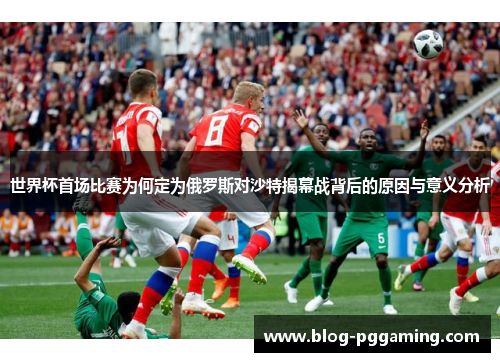 世界杯首场比赛为何定为俄罗斯对沙特揭幕战背后的原因与意义分析