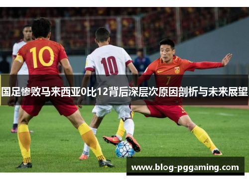 国足惨败马来西亚0比12背后深层次原因剖析与未来展望