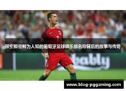 探索那些鲜为人知的葡萄牙足球俱乐部名称背后的故事与传奇