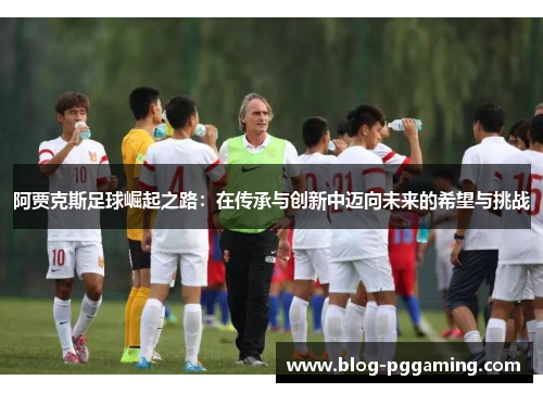 阿贾克斯足球崛起之路:在传承与创新中迈向未来的希望与挑战 阿贾克斯足球崛起之路:在传承与创新中迈向未来的希望与挑战