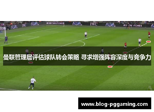 曼联管理层评估球队转会策略 寻求增强阵容深度与竞争力