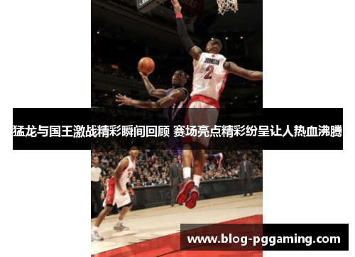 猛龙与国王激战精彩瞬间回顾 赛场亮点精彩纷呈让人热血沸腾 猛龙与国王激战精彩瞬间回顾 赛场亮点精彩纷呈让人热血沸腾
